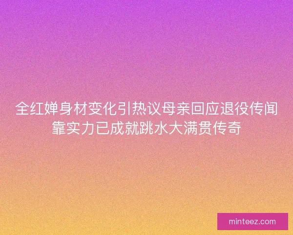全红婵身材变化引热议母亲回应退役传闻靠实力已成就跳水大满贯传奇
