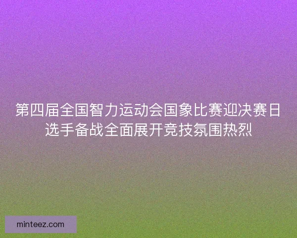 第四届全国智力运动会国象比赛迎决赛日选手备战全面展开竞技氛围热烈