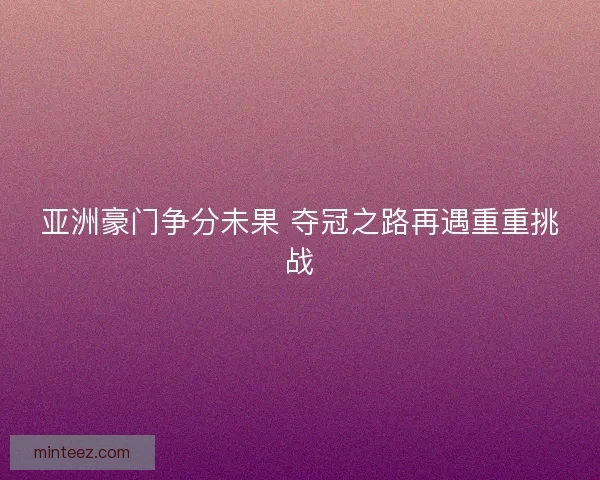 亚洲豪门争分未果 夺冠之路再遇重重挑战