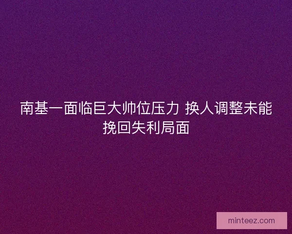 南基一面临巨大帅位压力 换人调整未能挽回失利局面